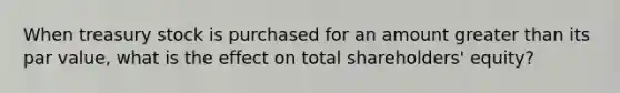 When treasury stock is purchased for an amount greater than its par value, what is the effect on total shareholders' equity?