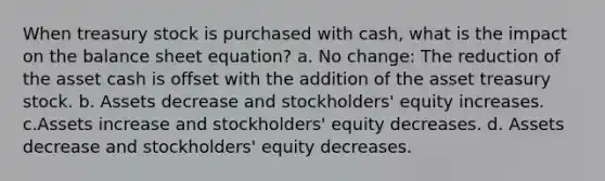 When treasury stock is purchased with cash, what is the impact on the balance sheet equation? a. No change: The reduction of the asset cash is offset with the addition of the asset treasury stock. b. Assets decrease and stockholders' equity increases. c.Assets increase and stockholders' equity decreases. d. Assets decrease and stockholders' equity decreases.