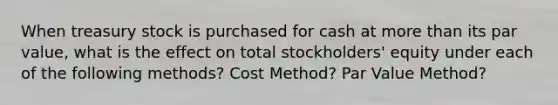 When treasury stock is purchased for cash at more than its par value, what is the effect on total stockholders' equity under each of the following methods? Cost Method? Par Value Method?