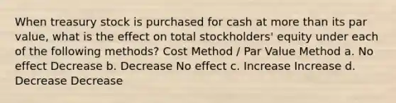 When treasury stock is purchased for cash at more than its par value, what is the effect on total stockholders' equity under each of the following methods? Cost Method / Par Value Method a. No effect Decrease b. Decrease No effect c. Increase Increase d. Decrease Decrease