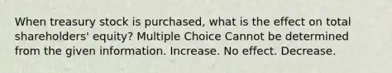 When treasury stock is purchased, what is the effect on total shareholders' equity? Multiple Choice Cannot be determined from the given information. Increase. No effect. Decrease.