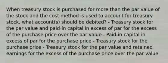 When treasury stock is purchased for more than the par value of the stock and the cost method is used to account for treasury stock, what account(s) should be debited? - Treasury stock for the par value and paid-in capital in excess of par for the excess of the purchase price over the par value - Paid-in capital in excess of par for the purchase price - Treasury stock for the purchase price - Treasury stock for the par value and retained earnings for the excess of the purchase price over the par value