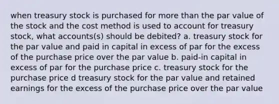 when treasury stock is purchased for <a href='https://www.questionai.com/knowledge/keWHlEPx42-more-than' class='anchor-knowledge'>more than</a> the par value of the stock and the cost method is used to account for treasury stock, wha<a href='https://www.questionai.com/knowledge/k7x83BRk9p-t-accounts' class='anchor-knowledge'>t accounts</a>(s) should be debited? a. treasury stock for the par value and paid in capital in excess of par for the excess of the purchase price over the par value b. paid-in capital in excess of par for the purchase price c. treasury stock for the purchase price d treasury stock for the par value and retained earnings for the excess of the purchase price over the par value