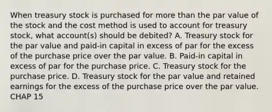 When treasury stock is purchased for <a href='https://www.questionai.com/knowledge/keWHlEPx42-more-than' class='anchor-knowledge'>more than</a> the par value of the stock and the cost method is used to account for treasury stock, what account(s) should be debited? A. Treasury stock for the par value and paid-in capital in excess of par for the excess of the purchase price over the par value. B. Paid-in capital in excess of par for the purchase price. C. Treasury stock for the purchase price. D. Treasury stock for the par value and retained earnings for the excess of the purchase price over the par value. CHAP 15