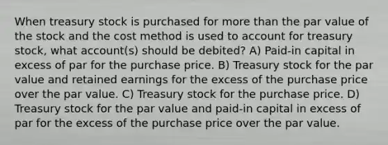 When treasury stock is purchased for more than the par value of the stock and the cost method is used to account for treasury stock, what account(s) should be debited? A) Paid-in capital in excess of par for the purchase price. B) Treasury stock for the par value and retained earnings for the excess of the purchase price over the par value. C) Treasury stock for the purchase price. D) Treasury stock for the par value and paid-in capital in excess of par for the excess of the purchase price over the par value.