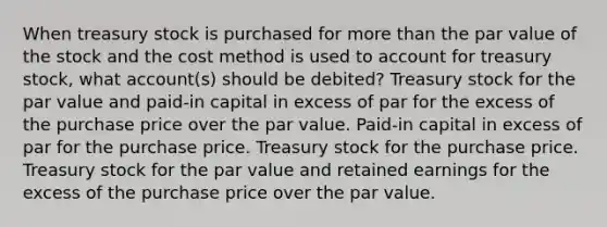 When treasury stock is purchased for more than the par value of the stock and the cost method is used to account for treasury stock, what account(s) should be debited? Treasury stock for the par value and paid-in capital in excess of par for the excess of the purchase price over the par value. Paid-in capital in excess of par for the purchase price. Treasury stock for the purchase price. Treasury stock for the par value and retained earnings for the excess of the purchase price over the par value.