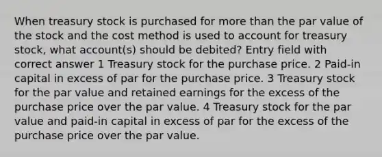 When treasury stock is purchased for more than the par value of the stock and the cost method is used to account for treasury stock, what account(s) should be debited? Entry field with correct answer 1 Treasury stock for the purchase price. 2 Paid-in capital in excess of par for the purchase price. 3 Treasury stock for the par value and retained earnings for the excess of the purchase price over the par value. 4 Treasury stock for the par value and paid-in capital in excess of par for the excess of the purchase price over the par value.