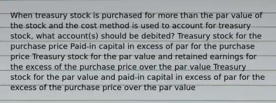 When treasury stock is purchased for <a href='https://www.questionai.com/knowledge/keWHlEPx42-more-than' class='anchor-knowledge'>more than</a> the par value of the stock and the cost method is used to account for treasury stock, what account(s) should be debited? Treasury stock for the purchase price Paid-in capital in excess of par for the purchase price Treasury stock for the par value and retained earnings for the excess of the purchase price over the par value Treasury stock for the par value and paid-in capital in excess of par for the excess of the purchase price over the par value