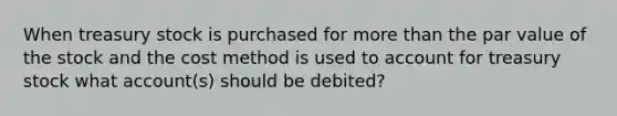 When treasury stock is purchased for <a href='https://www.questionai.com/knowledge/keWHlEPx42-more-than' class='anchor-knowledge'>more than</a> the par value of the stock and the cost method is used to account for treasury stock what account(s) should be debited?