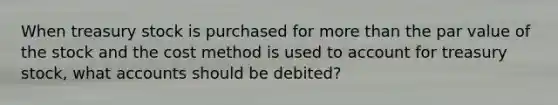 When treasury stock is purchased for more than the par value of the stock and the cost method is used to account for treasury stock, what accounts should be debited?