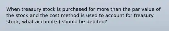 When treasury stock is purchased for more than the par value of the stock and the cost method is used to account for treasury stock, what account(s) should be debited?