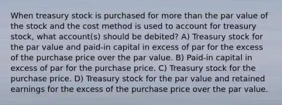 When treasury stock is purchased for more than the par value of the stock and the cost method is used to account for treasury stock, what account(s) should be debited? A) Treasury stock for the par value and paid-in capital in excess of par for the excess of the purchase price over the par value. B) Paid-in capital in excess of par for the purchase price. C) Treasury stock for the purchase price. D) Treasury stock for the par value and retained earnings for the excess of the purchase price over the par value.