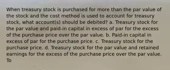 When treasury stock is purchased for more than the par value of the stock and the cost method is used to account for treasury stock, what account(s) should be debited? a. Treasury stock for the par value and paid-in capital in excess of par for the excess of the purchase price over the par value. b. Paid-in capital in excess of par for the purchase price. c. Treasury stock for the purchase price. d. Treasury stock for the par value and retained earnings for the excess of the purchase price over the par value. To