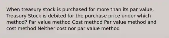 When treasury stock is purchased for more than its par value, Treasury Stock is debited for the purchase price under which method? Par value method Cost method Par value method and cost method Neither cost nor par value method