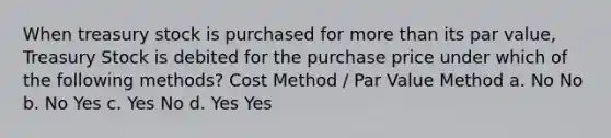 When treasury stock is purchased for <a href='https://www.questionai.com/knowledge/keWHlEPx42-more-than' class='anchor-knowledge'>more than</a> its par value, Treasury Stock is debited for the purchase price under which of the following methods? Cost Method / Par Value Method a. No No b. No Yes c. Yes No d. Yes Yes