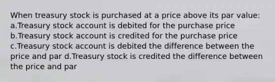 When treasury stock is purchased at a price above its par value: a.Treasury stock account is debited for the purchase price b.Treasury stock account is credited for the purchase price c.Treasury stock account is debited the difference between the price and par d.Treasury stock is credited the difference between the price and par