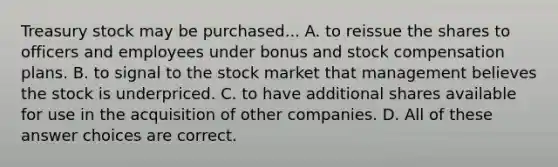 Treasury stock may be purchased... A. to reissue the shares to officers and employees under bonus and stock compensation plans. B. to signal to the stock market that management believes the stock is underpriced. C. to have additional shares available for use in the acquisition of other companies. D. All of these answer choices are correct.