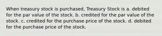 When treasury stock is purchased, Treasury Stock is a. debited for the par value of the stock. b. credited for the par value of the stock. c. credited for the purchase price of the stock. d. debited for the purchase price of the stock.