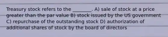 Treasury stock refers to the ________. A) sale of stock at a price greater than the par value B) stock issued by the US government C) repurchase of the outstanding stock D) authorization of additional shares of stock by the board of directors