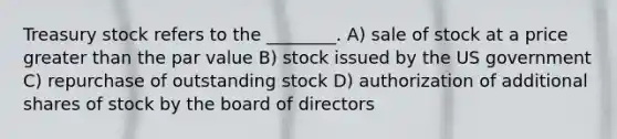 Treasury stock refers to the ________. A) sale of stock at a price greater than the par value B) stock issued by the US government C) repurchase of outstanding stock D) authorization of additional shares of stock by the board of directors