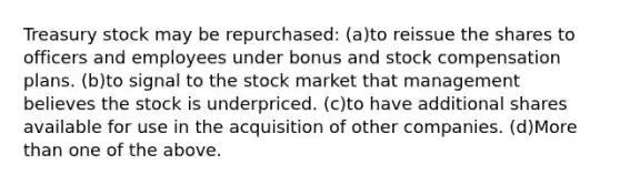 Treasury stock may be repurchased: (a)to reissue the shares to officers and employees under bonus and stock compensation plans. (b)to signal to the stock market that management believes the stock is underpriced. (c)to have additional shares available for use in the acquisition of other companies. (d)More than one of the above.