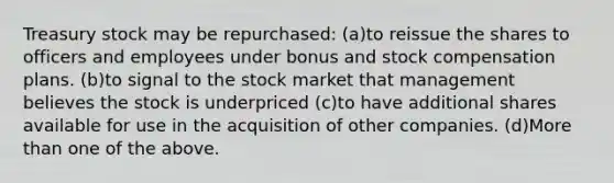 Treasury stock may be repurchased: (a)to reissue the shares to officers and employees under bonus and stock compensation plans. (b)to signal to the stock market that management believes the stock is underpriced (c)to have additional shares available for use in the acquisition of other companies. (d)More than one of the above.