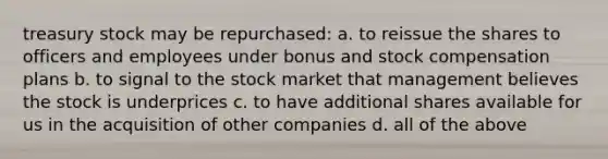 treasury stock may be repurchased: a. to reissue the shares to officers and employees under bonus and stock compensation plans b. to signal to the stock market that management believes the stock is underprices c. to have additional shares available for us in the acquisition of other companies d. all of the above