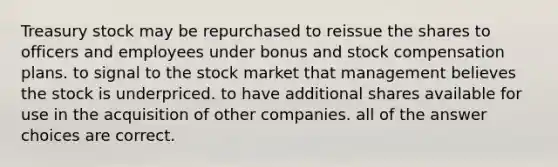 Treasury stock may be repurchased to reissue the shares to officers and employees under bonus and stock compensation plans. to signal to the stock market that management believes the stock is underpriced. to have additional shares available for use in the acquisition of other companies. all of the answer choices are correct.