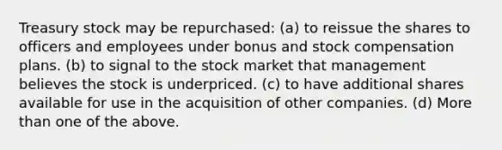 Treasury stock may be repurchased: (a) to reissue the shares to officers and employees under bonus and stock compensation plans. (b) to signal to the stock market that management believes the stock is underpriced. (c) to have additional shares available for use in the acquisition of other companies. (d) More than one of the above.