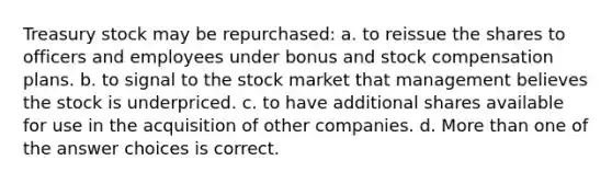 Treasury stock may be repurchased: a. to reissue the shares to officers and employees under bonus and stock compensation plans. b. to signal to the stock market that management believes the stock is underpriced. c. to have additional shares available for use in the acquisition of other companies. d. <a href='https://www.questionai.com/knowledge/keWHlEPx42-more-than' class='anchor-knowledge'>more than</a> one of the answer choices is correct.