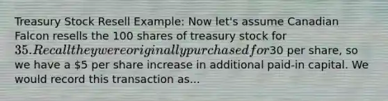 Treasury Stock Resell Example: Now let's assume Canadian Falcon resells the 100 shares of treasury stock for 35. Recall they were originally purchased for30 per share, so we have a 5 per share increase in additional paid-in capital. We would record this transaction as...