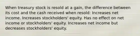 When treasury stock is resold at a gain, the difference between its cost and the cash received when resold: Increases net income. Increases stockholders' equity. Has no effect on net income or stockholders' equity. Increases net income but decreases stockholders' equity.