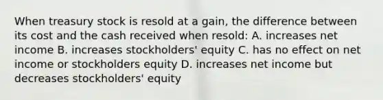 When treasury stock is resold at a gain, the difference between its cost and the cash received when resold: A. increases net income B. increases stockholders' equity C. has no effect on net income or stockholders equity D. increases net income but decreases stockholders' equity