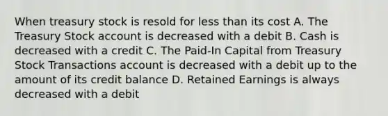 When treasury stock is resold for <a href='https://www.questionai.com/knowledge/k7BtlYpAMX-less-than' class='anchor-knowledge'>less than</a> its cost A. The Treasury Stock account is decreased with a debit B. Cash is decreased with a credit C. The​ Paid-In Capital from Treasury Stock Transactions account is decreased with a debit up to the amount of its credit balance D. Retained Earnings is always decreased with a debit