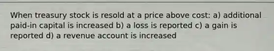 When treasury stock is resold at a price above cost: a) additional paid-in capital is increased b) a loss is reported c) a gain is reported d) a revenue account is increased