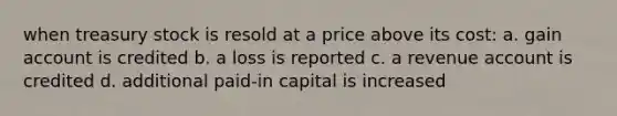 when treasury stock is resold at a price above its cost: a. gain account is credited b. a loss is reported c. a revenue account is credited d. additional paid-in capital is increased