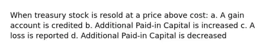 When treasury stock is resold at a price above cost: a. A gain account is credited b. Additional Paid‐in Capital is increased c. A loss is reported d. Additional Paid‐in Capital is decreased