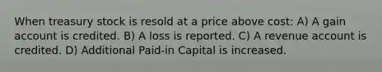 When treasury stock is resold at a price above cost: A) A gain account is credited. B) A loss is reported. C) A revenue account is credited. D) Additional Paid-in Capital is increased.