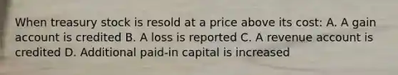 When treasury stock is resold at a price above its cost: A. A gain account is credited B. A loss is reported C. A revenue account is credited D. Additional paid-in capital is increased