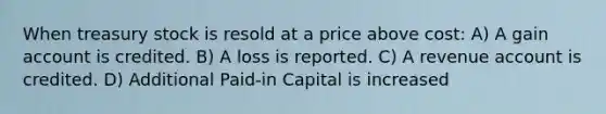 When treasury stock is resold at a price above cost: A) A gain account is credited. B) A loss is reported. C) A revenue account is credited. D) Additional Paid-in Capital is increased