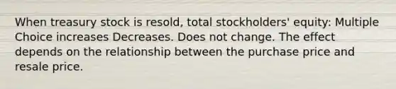 When treasury stock is resold, total stockholders' equity: Multiple Choice increases Decreases. Does not change. The effect depends on the relationship between the purchase price and resale price.