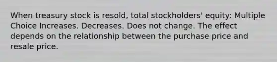 When treasury stock is resold, total stockholders' equity: Multiple Choice Increases. Decreases. Does not change. The effect depends on the relationship between the purchase price and resale price.