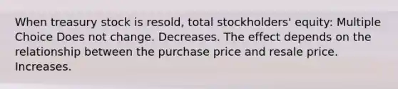 When treasury stock is resold, total stockholders' equity: Multiple Choice Does not change. Decreases. The effect depends on the relationship between the purchase price and resale price. Increases.