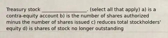 Treasury stock ___________________. (select all that apply) a) is a contra-equity account b) is the number of shares authorized minus the number of shares issued c) reduces total stockholders' equity d) is shares of stock no longer outstanding