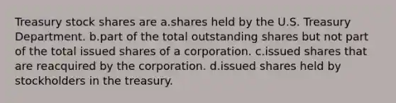 Treasury stock shares are a.shares held by the U.S. Treasury Department. b.part of the total outstanding shares but not part of the total issued shares of a corporation. c.issued shares that are reacquired by the corporation. d.issued shares held by stockholders in the treasury.