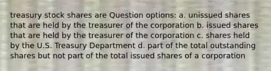 treasury stock shares are Question options: a. unissued shares that are held by the treasurer of the corporation b. issued shares that are held by the treasurer of the corporation c. shares held by the U.S. Treasury Department d. part of the total outstanding shares but not part of the total issued shares of a corporation