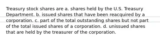 Treasury stock shares are a. shares held by the U.S. Treasury Department. b. issued shares that have been reacquired by a corporation. c. part of the total outstanding shares but not part of the total issued shares of a corporation. d. unissued shares that are held by the treasurer of the corporation.