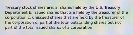 Treasury stock shares are: a. shares held by the U.S. Treasury Department b. issued shares that are held by the treasurer of the corporation c. unissued shares that are held by the treasurer of the corporation d. part of the total outstanding shares but not part of the total issued shares of a corporation