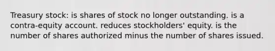 Treasury stock: is shares of stock no longer outstanding. is a contra-equity account. reduces stockholders' equity. is the number of shares authorized minus the number of shares issued.