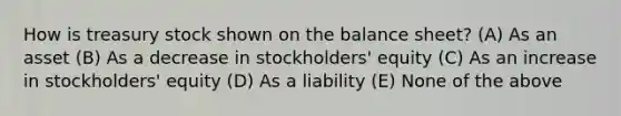 How is treasury stock shown on the balance sheet? (A) As an asset (B) As a decrease in stockholders' equity (C) As an increase in stockholders' equity (D) As a liability (E) None of the above